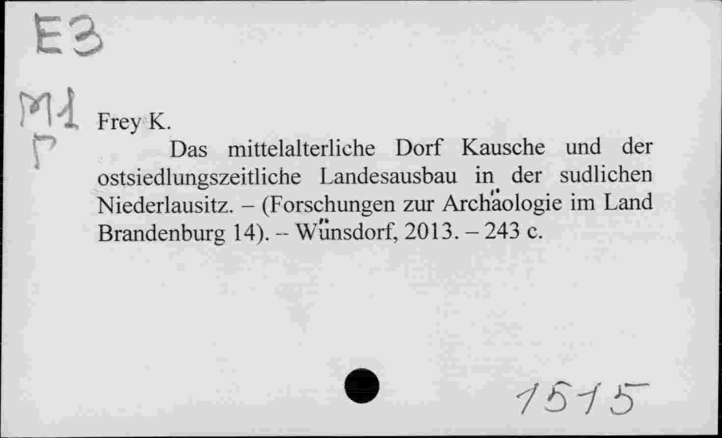 ﻿Frey К.
Das mittelalterliche Dorf Kausche und der ostsiedlungszeitliche Landesausbau in der südlichen Niederlausitz. - (Forschungen zur Archäologie im Land Brandenburg 14). - Wunsdorf, 2013. - 243 c.